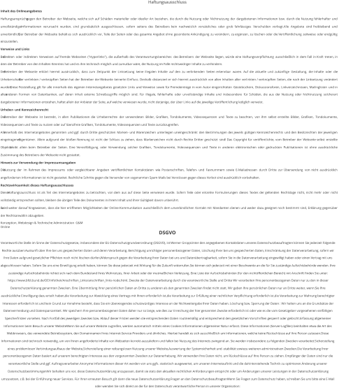 Haftungsausschluss Inhalt des Onlineangebotes Haftungsansprüche   gegen   den   Betreiber   der   Webseite,   welche   sich   auf   Schäden   materieller   oder   ideeller   Art   beziehen,   die   durch   die   Nutzung   oder   Nichtnutzung   der   dargebotenen   Informationen   bzw.   durch   die   Nutzung   fehlerhafter   und  unvollständiger   Informationen   verursacht   wurden,   sind   grundsätzlich   ausgeschlossen,   sofern   seitens   des   Betreibers   kein   nachweislich   vorsätzliches   oder   grob   fahrlässiges   Verschulden   vorliegt.Alle   Angebote   sind   freibleibend   und  unverbindlich.   Der   Betreiber   der   Webseite   behält   es   sich   ausdrücklich   vor,   Teile   der   Seiten   oder   das   gesamte   Angebot   ohne   gesonderte   Ankündigung   zu   verändern,   zu   ergänzen,   zu   löschen   oder   die   Veröffentlichung   zeitweise   oder   endgültig  einzustellen. Verweise und Links Bei   direkten   oder   indirekten   Verweisen   auf   fremde   Webseiten   ("Hyperlinks"),   die   außerhalb   des   Verantwortungsbereiches   des   Betreibers   der   Webseite   liegen,   würde   eine   Haftungsverpflichtung   ausschließlich   in   dem   Fall   in   Kraft   treten,   in  dem der Betreiber von den Inhalten Kenntnis hat und es ihm technisch möglich und zumutbar wäre, die Nutzung im Falle rechtswidriger Inhalte zu verhindern. Der   Betreiber   der   Webseite   erklärt   hiermit   ausdrücklich,   dass   zum   Zeitpunkt   der   Linksetzung   keine   illegalen   Inhalte   auf   den   zu   verlinkenden   Seiten   erkennbar   waren.   Auf   die   aktuelle   und   zukünftige   Gestaltung,   die   Inhalte   oder   die  Urheberschaft   der   verlinkten   /   verknüpften   Seiten   hat   der   Betreiber   der   Webseite   keinerlei   Einfluss.   Deshalb   distanziert   er   sich   hiermit   ausdrücklich   von   allen   Inhalten   aller   verlinkten   /   verknüpften   Seiten,   die   nach   der   Linksetzung   verändert  wurden.   Diese   Feststellung   gilt   für   alle   innerhalb   des   eigenen   Internetangebotes   gesetzten   Links   und   Verweise   sowie   für   Fremdeinträge   in   vom   Autor   eingerichteten   Gästebüchern,   Diskussionsforen,   Linkverzeichnissen,   Mailinglisten   und   in  allen   anderen   Formen   von   Datenbanken,   auf   deren   Inhalt   externe   Schreibzugriffe   möglich   sind.   Für   illegale,   fehlerhafte   oder   unvollständige   Inhalte   und   insbesondere   für   Schäden,   die   aus   der   Nutzung   oder   Nichtnutzung   solcherart  dargebotener Informationen entstehen, haftet allein der Anbieter der Seite, auf welche verwiesen wurde, nicht derjenige, der über Links auf die jeweilige Veröffentlichung lediglich verweist. Urheber- und Kennzeichenrecht Der   Betreiber   der   Webseite   ist   bestrebt,   in   allen   Publikationen   die   Urheberrechte   der   verwendeten   Bilder,   Grafiken,   Tondokumente,   Videosequenzen   und   Texte   zu   beachten,   von   ihm   selbst   erstellte   Bilder,   Grafiken,   Tondokumente,  Videosequenzen und Texte zu nutzen oder auf lizenzfreie Grafiken, Tondokumente, Videosequenzen und Texte zurückzugreifen. Alle   innerhalb   des   Internetangebotes   genannten   und   ggf.   durch   Dritte   geschützten   Marken-   und   Warenzeichen   unterliegen   uneingeschränkt   den   Bestimmungen   des   jeweils   gültigen   Kennzeichenrechts   und   den   Besitzrechten   der   jeweiligen  eingetragenen   Eigentümer.   Allein   aufgrund   der   bloßen   Nennung   ist   nicht   der   Schluss   zu   ziehen,   dass   Markenzeichen   nicht   durch   Rechte   Dritter   geschützt   sind!   Das   Copyright   für   veröffentlichte,   vom   Betreiber   der   Webseite   selbst   erstellte  Objekte   bleibt   allein   beim   Betreiber   der   Seiten.   Eine   Vervielfältigung   oder   Verwendung   solcher   Grafiken,   Tondokumente,   Videosequenzen   und   Texte   in   anderen   elektronischen   oder   gedruckten   Publikationen   ist   ohne   ausdrückliche  Zustimmung des Betreibers der Webseite nicht gestattet. Hinweis zur Verwendung der Impressumsangaben Die   Nutzung   der   im   Rahmen   des   Impressums   oder   vergleichbarer   Angaben   veröffentlichten   Kontaktdaten   wie   Postanschriften,   Telefon-   und   Faxnummern   sowie   E-Mailadressen   durch   Dritte   zur   Übersendung   von   nicht   ausdrücklich  angeforderten Informationen ist nicht gestattet. Rechtliche Schritte gegen die Versender von sogenannten Spam-Mails bei Verstössen gegen dieses Verbot sind ausdrücklich vorbehalten. Rechtswirksamkeit dieses Haftungsausschlusses Dieser   Haftungsausschluss   ist   als   Teil   des   Internetangebotes   zu   betrachten,   von   dem   aus   auf   diese   Seite   verwiesen   wurde.   Sofern   Teile   oder   einzelne   Formulierungen   dieses   Textes   der   geltenden   Rechtslage   nicht,   nicht   mehr   oder   nicht  vollständig entsprechen sollten, bleiben die übrigen Teile des Dokumentes in ihrem Inhalt und ihrer Gültigkeit davon unberührt. Es   wird   weiter   darauf   hingewiesen,   dass   die   hier   eröffneten   Möglichkeiten   der   Online-Kommunikation   ausschließlich   dem   unverbindlichen   Kontakt   mit   Mandanten   dienen   und   weder   dazu   geeignet   noch   bestimmt   sind,   Erklärung   gegenüber  der Rechtsanwältin abzugeben. Konzeption, Webdesign & Technische Administration  G&M Online DSGVO Verantwortliche Stelle im Sinne der Datenschutzgesetze, insbesondere der EU-Datenschutzgrundverordnung (DSGVO), ist:Werner GroppUnter den angegebenen Kontaktdaten unseres Datenschutzbeauftragten können Sie jederzeit folgende  Rechte ausüben:Auskunft über Ihre bei uns gespeicherten Daten und deren Verarbeitung, Berichtigung unrichtiger personenbezogener Daten, Löschung Ihrer bei uns gespeicherten Daten, Einschränkung der Datenverarbeitung, sofern wir  Ihre Daten aufgrund gesetzlicher Pflichten noch nicht löschen dürfen,Widerspruch gegen die Verarbeitung Ihrer Daten bei uns und Datenübertragbarkeit, sofern Sie in die Datenverarbeitung eingewilligt haben oder einen Vertrag mit uns  abgeschlossen haben. Sofern Sie uns eine Einwilligung erteilt haben, können Sie diese jederzeit mit Wirkung für die Zukunft widerrufen.Sie können sich jederzeit mit einer Beschwerde an die für Sie zuständige Aufsichtsbehörde wenden. Ihre  zuständige Aufsichtsbehörde richtet sich nach dem Bundesland Ihres Wohnsitzes, Ihrer Arbeit oder der mutmaßlichen Verletzung. Eine Liste der Aufsichtsbehörden (für den nichtöffentlichen Bereich) mit Anschrift finden Sie unter:  https://www.bfdi.bund.de/DE/Infothek/Anschriften_Links/anschriften_links-node.html. Zwecke der Datenverarbeitung durch die verantwortliche Stelle und Dritte Wir verarbeiten Ihre personenbezogenen Daten nur zu den in dieser  Datenschutzerklärung genannten Zwecken. Eine Übermittlung Ihrer persönlichen Daten an Dritte zu anderen als den genannten Zwecken findet nicht statt. Wir geben Ihre persönlichen Daten nur an Dritte weiter, wenn:Sie Ihre  ausdrückliche Einwilligung dazu erteilt haben,die Verarbeitung zur Abwicklung eines Vertrags mit Ihnen erforderlich ist,die Verarbeitung zur Erfüllung einer rechtlichen Verpflichtung erforderlich ist,die Verarbeitung zur Wahrung berechtigter  Interessen erforderlich ist und kein Grund zur Annahme besteht, dass Sie ein überwiegendes schutzwürdiges Interesse an der Nichtweitergabe Ihrer Daten haben. Löschung bzw. Sperrung der Daten : Wir halten uns an die Grundsätze der  Datenvermeidung und Datensparsamkeit. Wir speichern Ihre personenbezogenen Daten daher nur so lange, wie dies zur Erreichung der hier genannten Zwecke erforderlich ist oder wie es die vom Gesetzgeber vorgesehenen vielfältigen  Speicherfristen vorsehen. Nach Fortfall des jeweiligen Zweckes bzw. Ablauf dieser Fristen werden die entsprechenden Daten routinemäßig und entsprechend den gesetzlichen Vorschriften gesperrt oder gelöscht.Erfassung allgemeiner  Informationen beim Besuch unserer WebsiteWenn Sie auf unsere Website zugreifen, werden automatisch mittels eines Cookies Informationen allgemeiner Natur erfasst. Diese Informationen (Server-Logfiles) beinhalten etwa die Art des  Webbrowsers, das verwendete Betriebssystem, den Domainnamen Ihres Internet-Service-Providers und ähnliches. Hierbei handelt es sich ausschließlich um Informationen, welche keine Rückschlüsse auf Ihre Person zulassen.Diese  Informationen sind technisch notwendig, um von Ihnen angeforderte Inhalte von Webseiten korrekt auszuliefern und fallen bei Nutzung des Internets zwingend an. Sie werden insbesondere zu folgenden Zwecken verarbeitet:Sicherstellung  eines problemlosen Verbindungsaufbaus der Website,Sicherstellung einer reibungslosen Nutzung unserer Website,Auswertung der Systemsicherheit und -stabilität sowiezu weiteren administrativen Zwecken.Die Verarbeitung Ihrer  personenbezogenen Daten basiert auf unserem berechtigten Interesse aus den vorgenannten Zwecken zur Datenerhebung. Wir verwenden Ihre Daten nicht, um Rückschlüsse auf Ihre Person zu ziehen. Empfänger der Daten sind nur die  verantwortliche Stelle und ggf. Auftragsverarbeiter.Anonyme Informationen dieser Art werden von uns ggfs. statistisch ausgewertet, um unseren Internetauftritt und die dahinterstehende Technik zu optimieren.Änderung unserer  DatenschutzbestimmungenWir behalten uns vor, diese Datenschutzerklärung anzupassen, damit sie stets den aktuellen rechtlichen Anforderungen entspricht oder um Änderungen unserer Leistungen in der Datenschutzerklärung  umzusetzen, z.B. bei der Einführung neuer Services. Für Ihren erneuten Besuch gilt dann die neue Datenschutzerklärung.Fragen an den DatenschutzbeauftragtenWenn Sie Fragen zum Datenschutz haben, schreiben Sie uns bitte eine E-Mail  oder wenden Sie sich direkt an die für den Datenschutz verantwortliche Person in unserer Organisation: